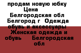 продам новую юбку › Цена ­ 500 - Белгородская обл., Белгород г. Одежда, обувь и аксессуары » Женская одежда и обувь   . Белгородская обл.